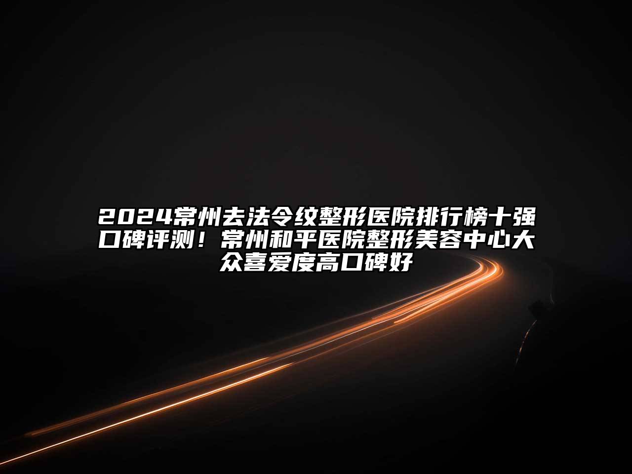 2024常州去法令纹整形医院排行榜十强口碑评测！常州和平医院整形美容中心大众喜爱度高口碑好