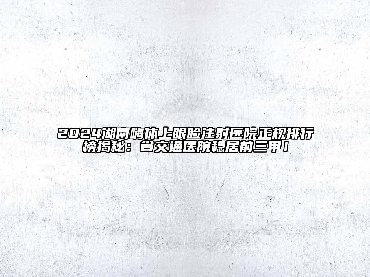 2024湖南嗨体上眼睑注射医院正规排行榜揭秘：省交通医院稳居前三甲！