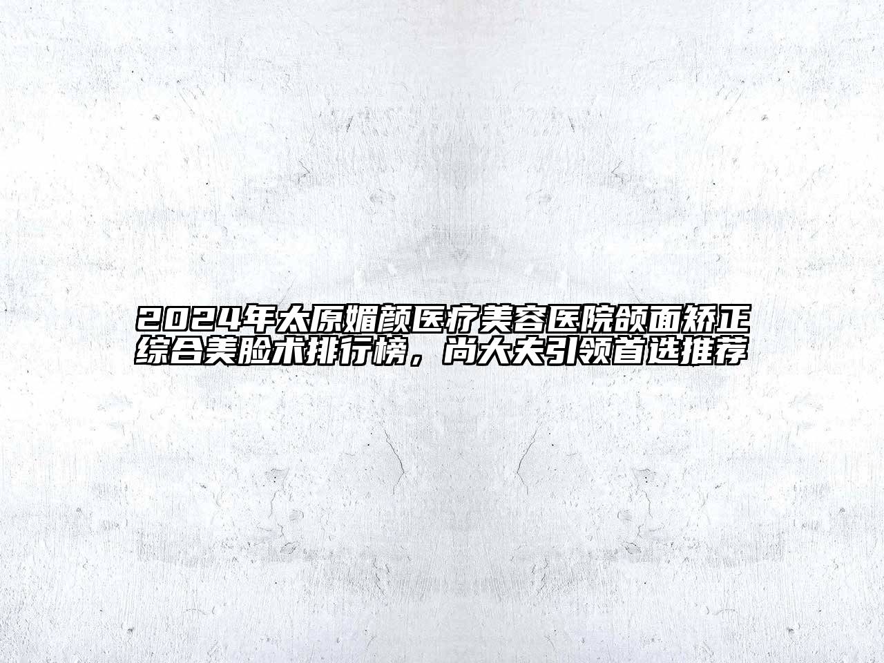 2024年太原媚颜医疗美容医院颌面矫正综合美脸术排行榜，尚大夫引领首选推荐