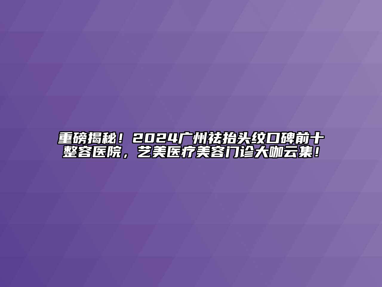 重磅揭秘！2024广州祛抬头纹口碑前十整容医院，艺美医疗美容门诊大咖云集！