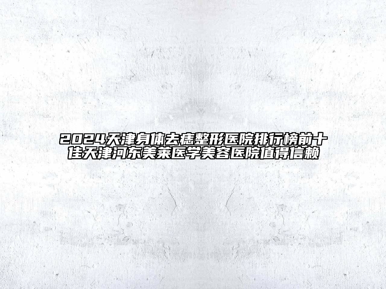 2024天津身体去痣整形医院排行榜前十佳天津河东美莱医学美容医院值得信赖