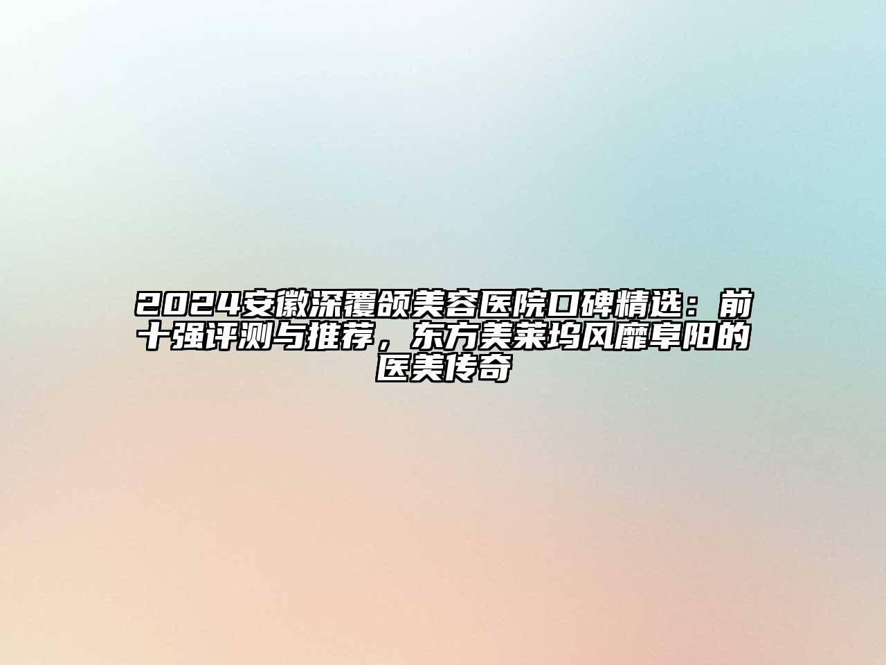 2024安徽深覆颌美容医院口碑精选：前十强评测与推荐，东方美莱坞风靡阜阳的医美传奇