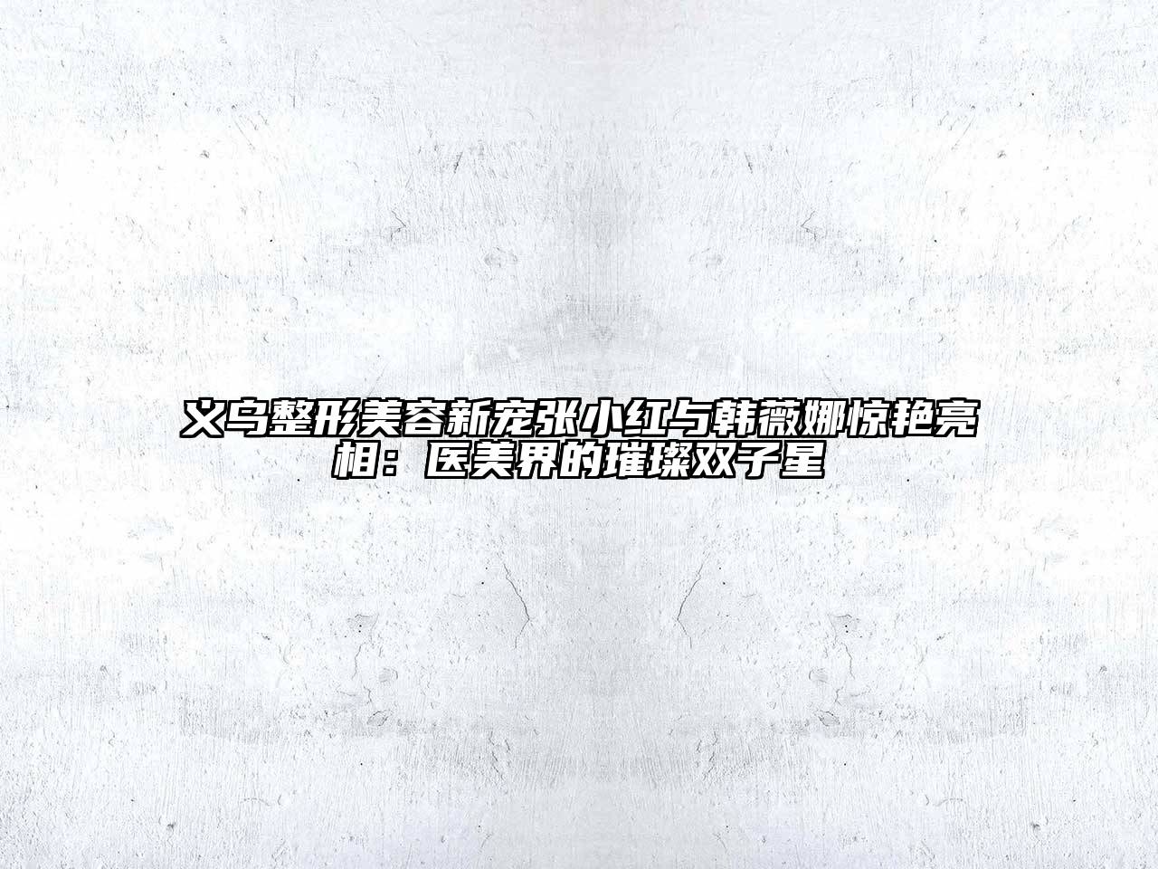 义乌整形美容新宠张小红与韩薇娜惊艳亮相：医美界的璀璨双子星