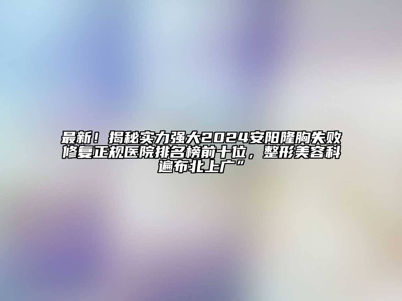 最新！揭秘实力强大2024安阳隆胸失败修复正规医院排名榜前十位，整形美容科遍布北上广”