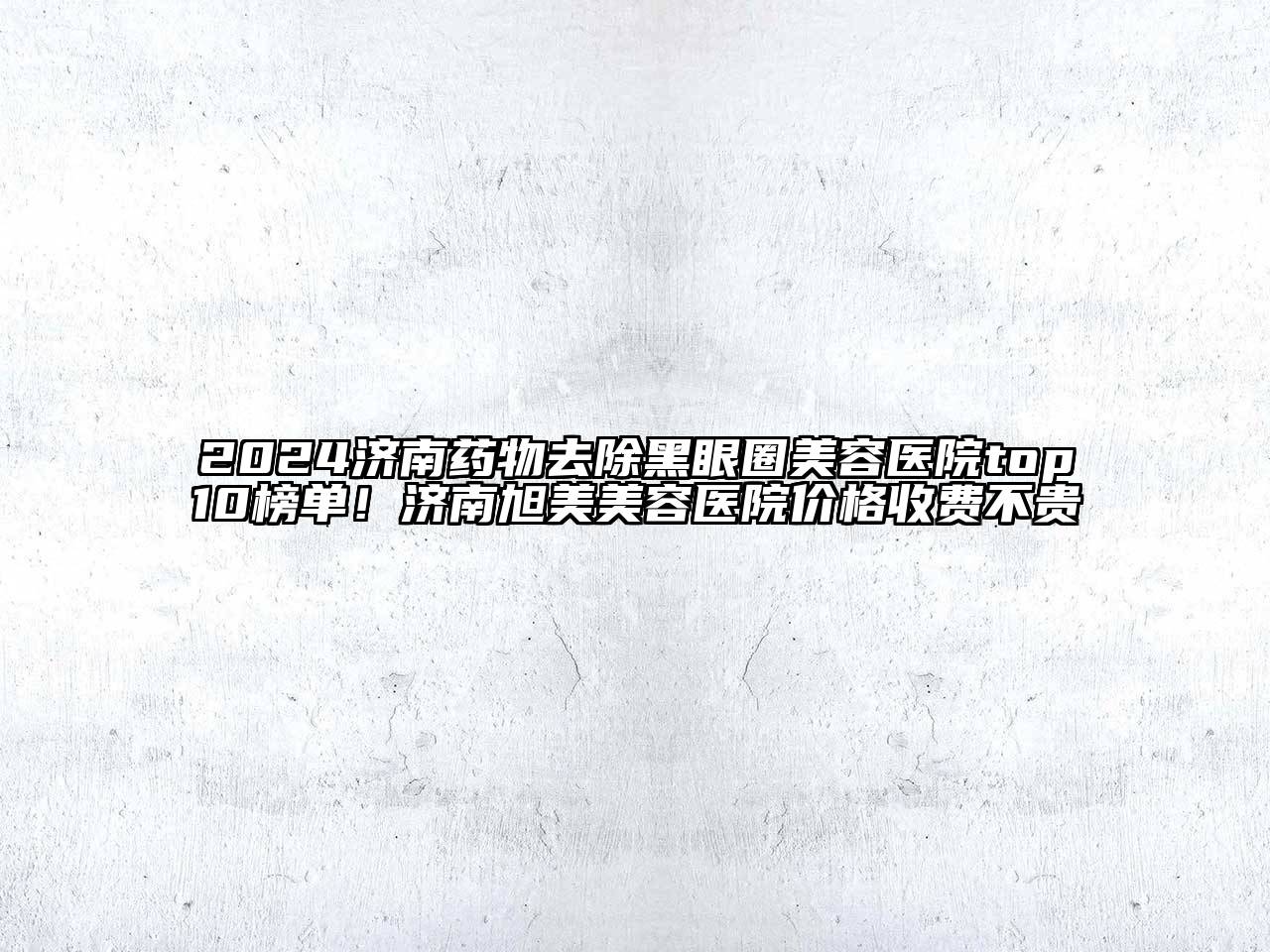 2024济南药物去除黑眼圈美容医院top10榜单！济南旭美美容医院价格收费不贵