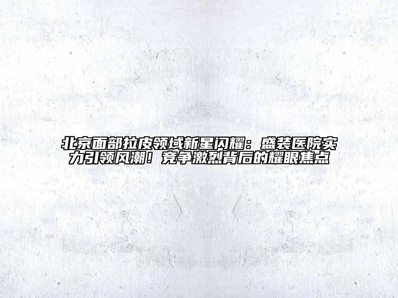 北京面部拉皮领域新星闪耀：盛装医院实力引领风潮！竞争激烈背后的耀眼焦点