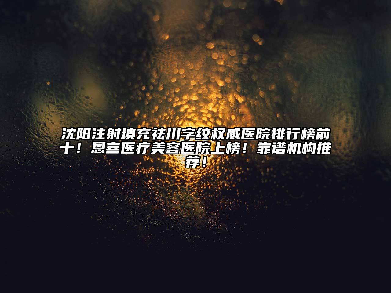 沈阳注射填充祛川字纹权威医院排行榜前十！恩喜医疗美容医院上榜！靠谱机构推荐！
