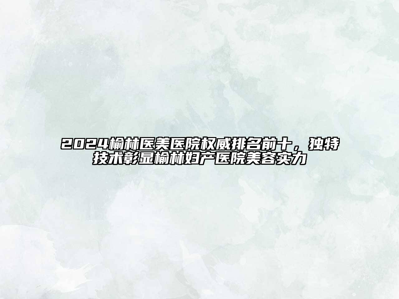 2024榆林医美医院权威排名前十，独特技术彰显榆林妇产医院美容实力