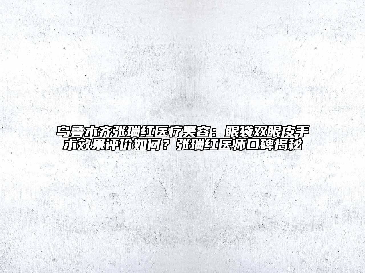 乌鲁木齐张瑞红医疗美容：眼袋双眼皮手术效果评价如何？张瑞红医师口碑揭秘