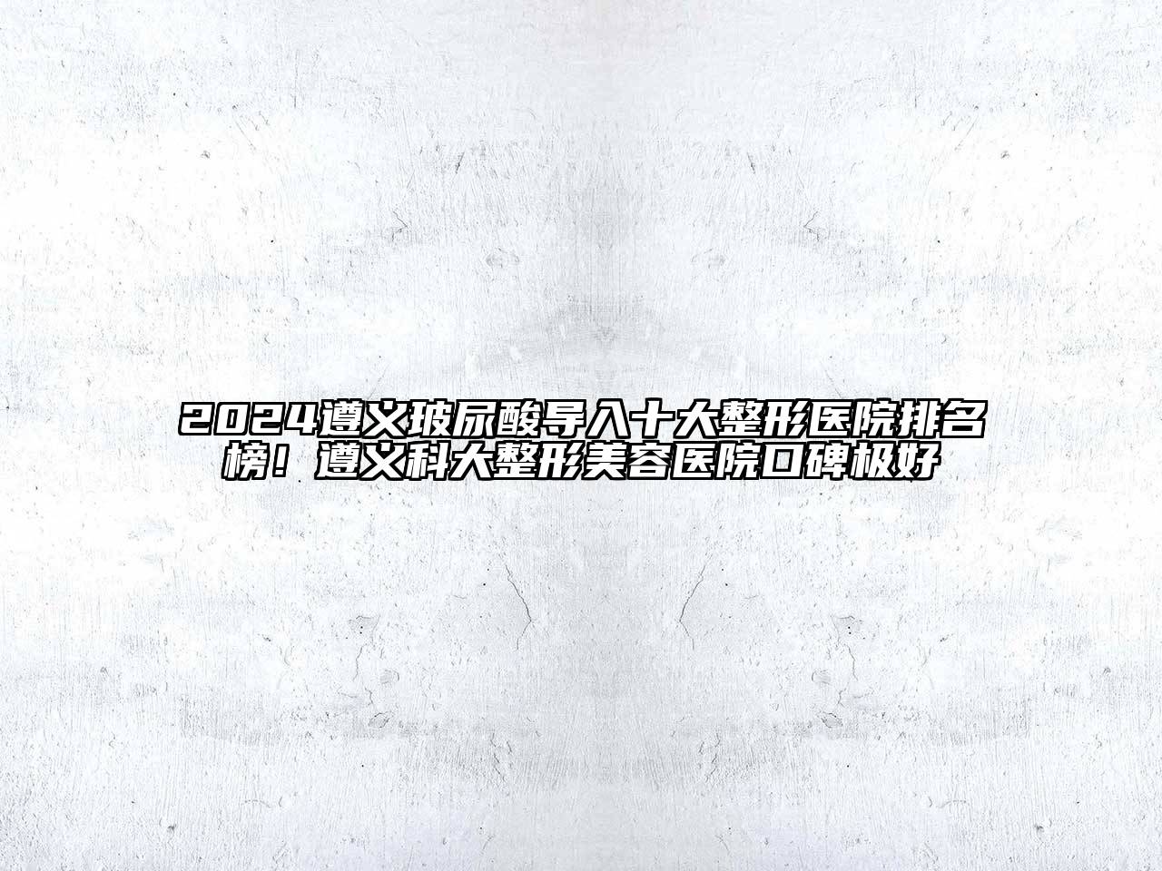 2024遵义玻尿酸导入十大整形医院排名榜！遵义科大整形美容医院口碑极好