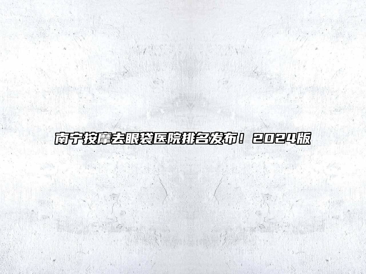 南宁按摩去眼袋医院排名发布！2024版