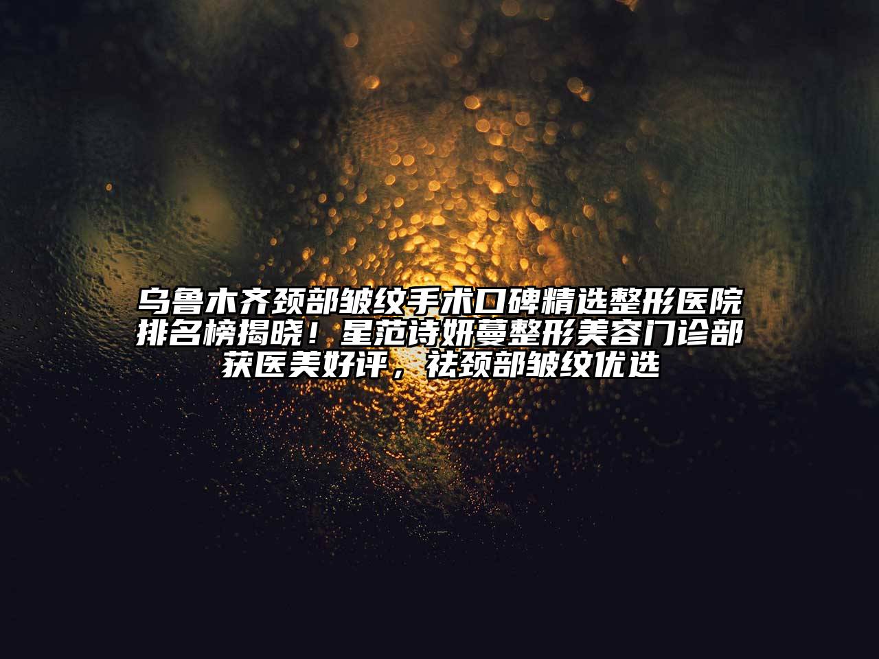 乌鲁木齐颈部皱纹手术口碑精选整形医院排名榜揭晓！星范诗妍蔓整形美容门诊部获医美好评，祛颈部皱纹优选