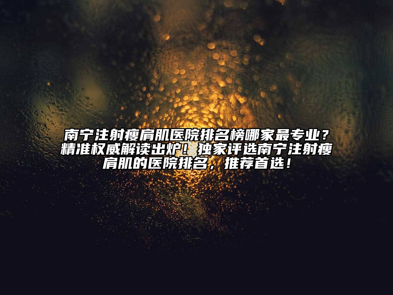 南宁注射瘦肩肌医院排名榜哪家最专业？精准权威解读出炉！独家评选南宁注射瘦肩肌的医院排名，推荐首选！
