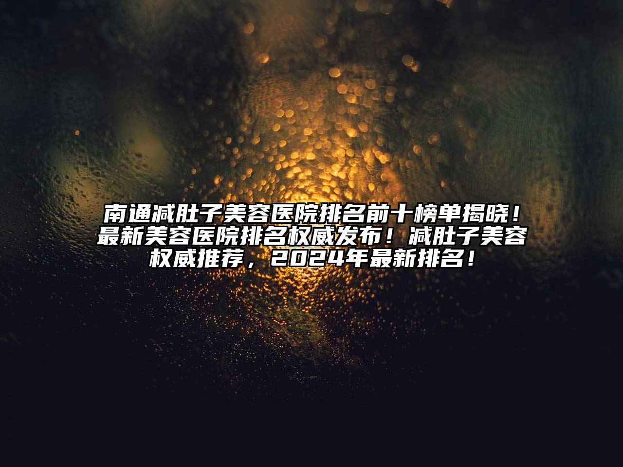 南通减肚子美容医院排名前十榜单揭晓！最新美容医院排名权威发布！减肚子美容权威推荐，2024年最新排名！