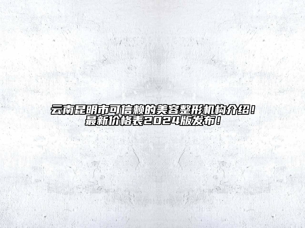 云南昆明市可信赖的美容整形机构介绍！最新价格表2024版发布！