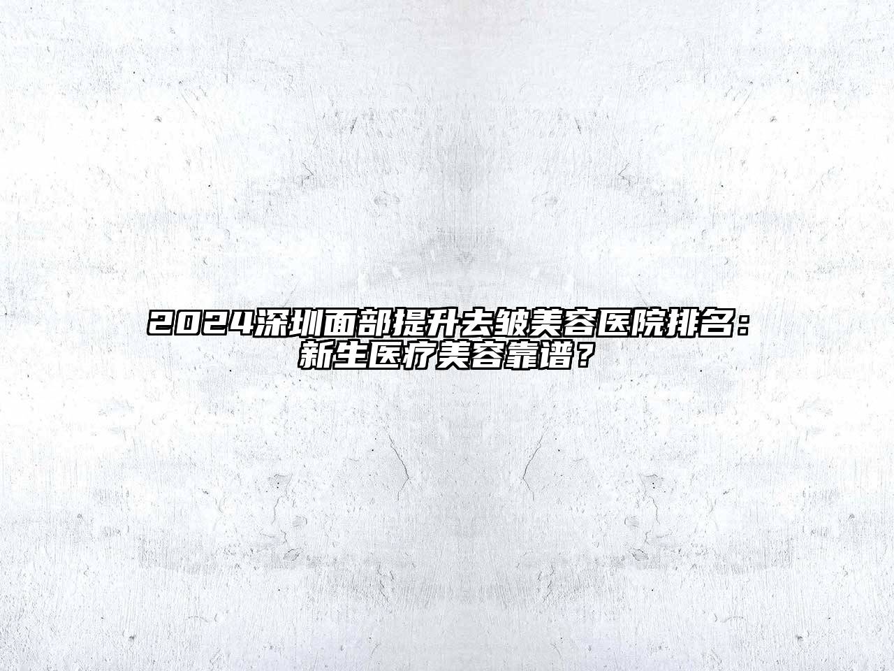 2024深圳面部提升去皱美容医院排名：新生医疗美容靠谱？