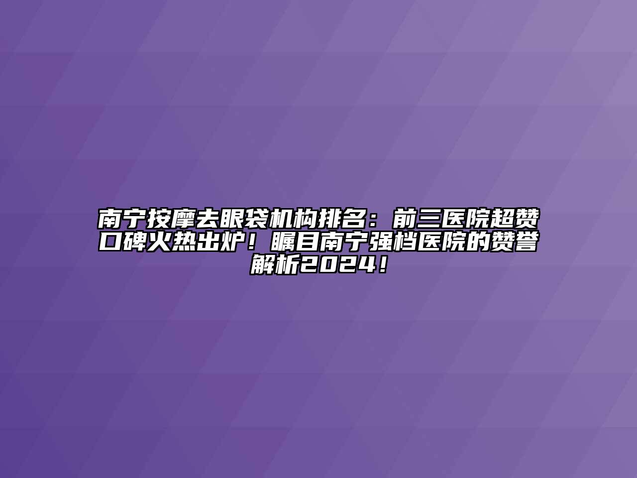 南宁按摩去眼袋机构排名：前三医院超赞口碑火热出炉！瞩目南宁强档医院的赞誉解析2024！