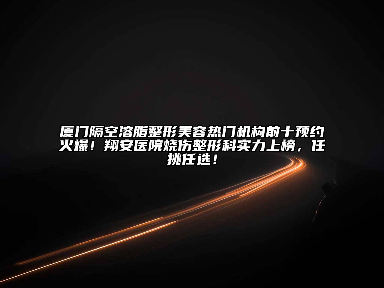 厦门隔空溶脂整形美容热门机构前十预约火爆！翔安医院烧伤整形科实力上榜，任挑任选！
