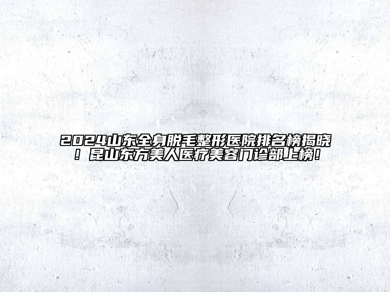 2024山东全身脱毛整形医院排名榜揭晓！昆山东方美人医疗美容门诊部上榜！