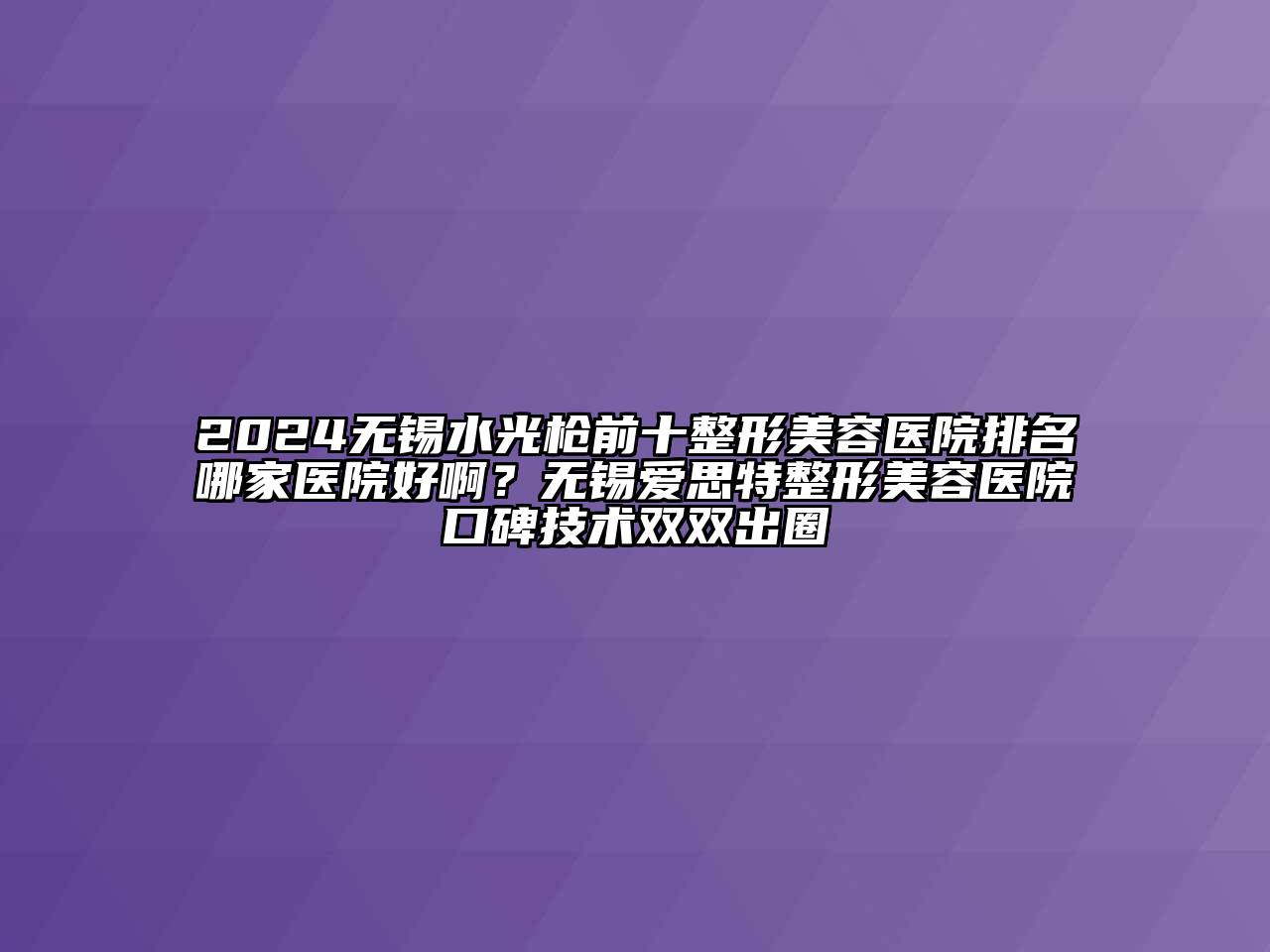 2024无锡水光枪前十整形美容医院排名哪家医院好啊？无锡爱思特整形美容医院口碑技术双双出圈