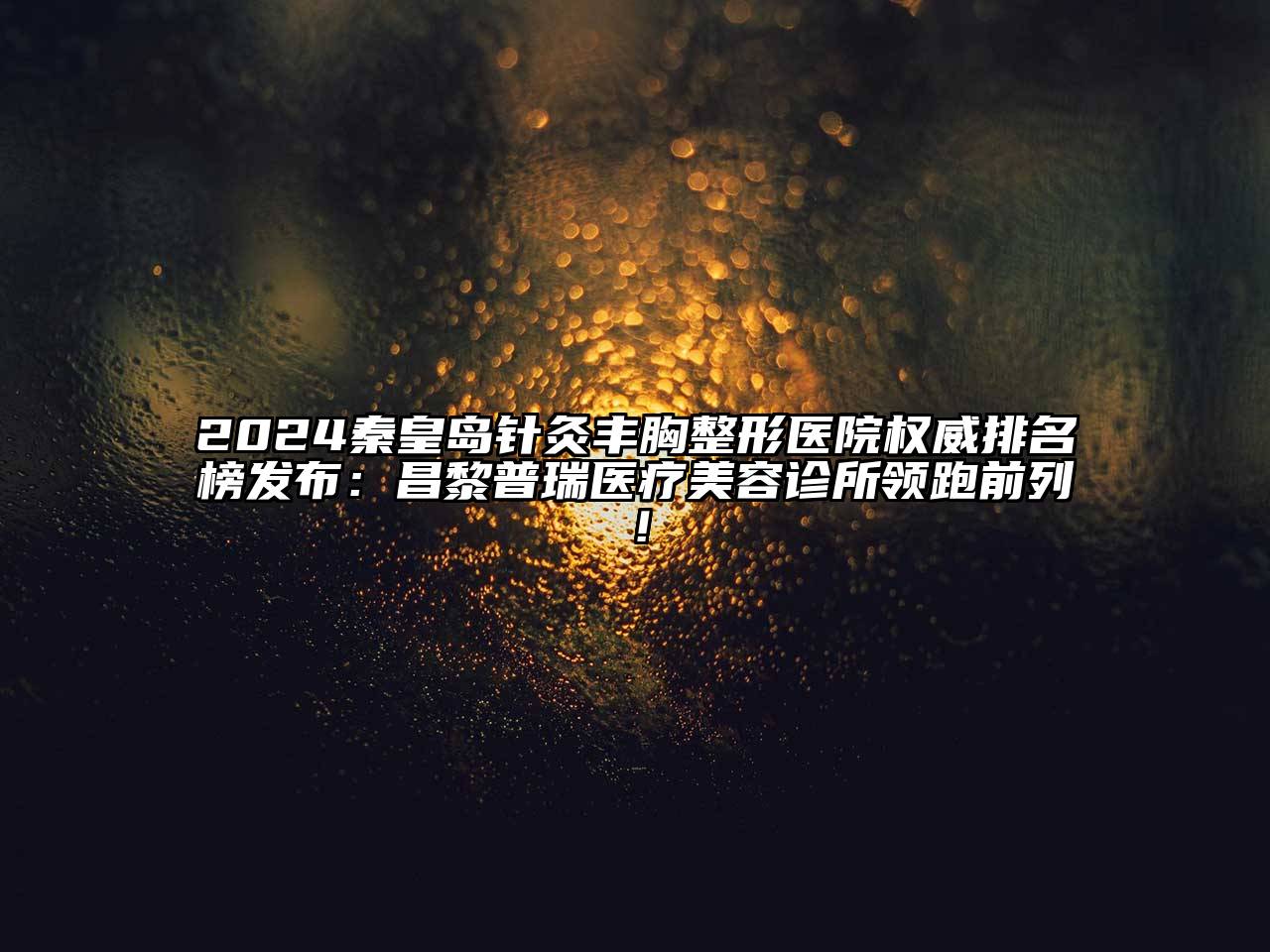 2024秦皇岛针灸丰胸整形医院权威排名榜发布：昌黎普瑞医疗美容诊所领跑前列！