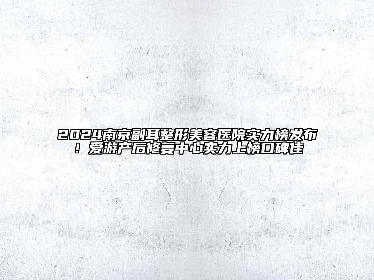 2024南京副耳整形美容医院实力榜发布！爱游产后修复中心实力上榜口碑佳