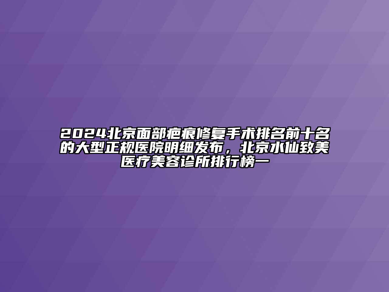 2024北京面部疤痕修复手术排名前十名的大型正规医院明细发布，北京水仙致美医疗美容诊所排行榜一