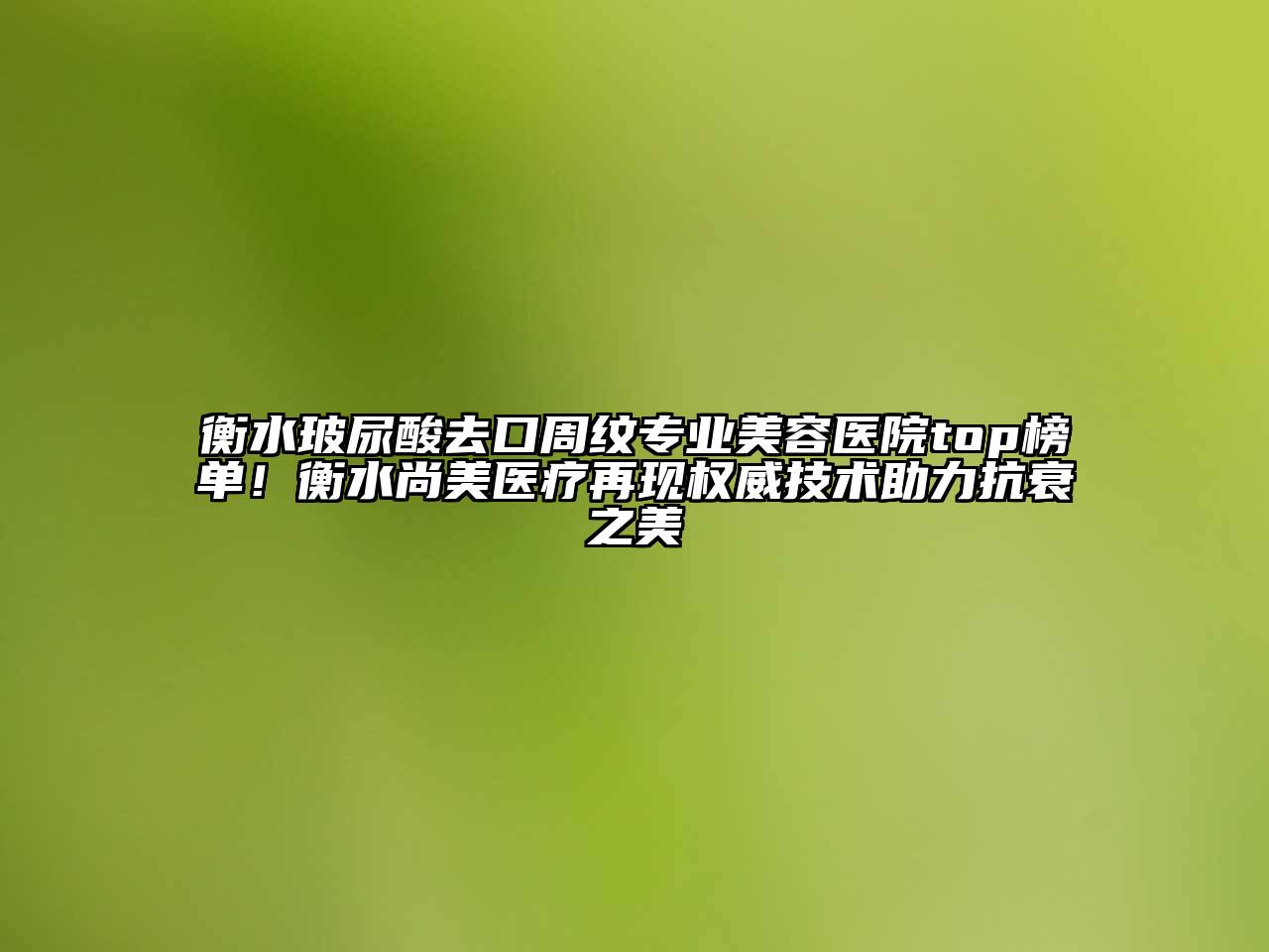 衡水玻尿酸去口周纹专业美容医院top榜单！衡水尚美医疗再现权威技术助力抗衰之美