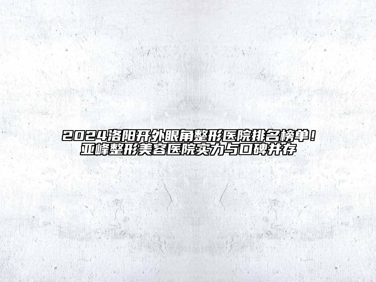 2024洛阳开外眼角整形医院排名榜单！亚峰整形美容医院实力与口碑并存