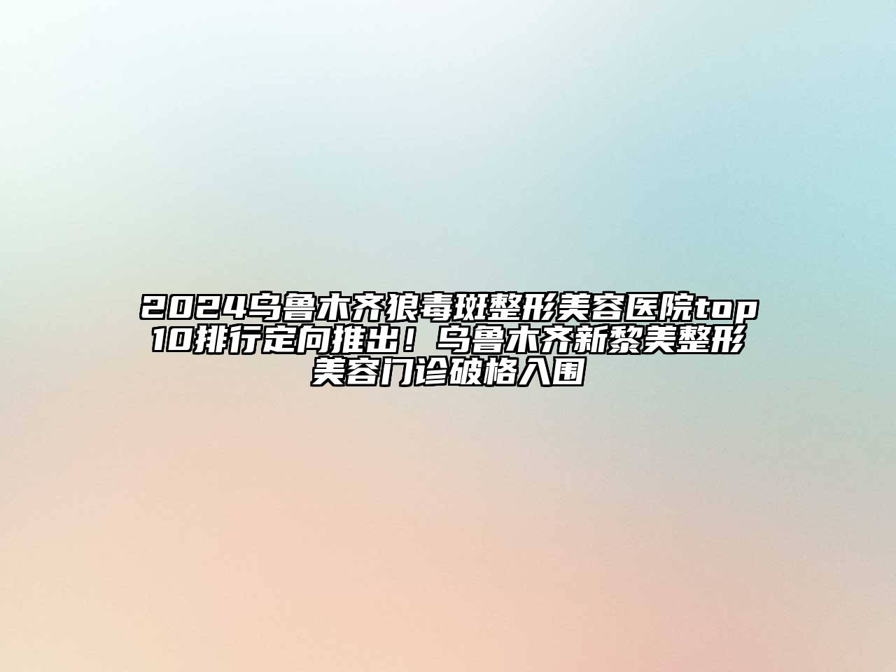 2024乌鲁木齐狼毒斑整形美容医院top10排行定向推出！乌鲁木齐新黎美整形美容门诊破格入围