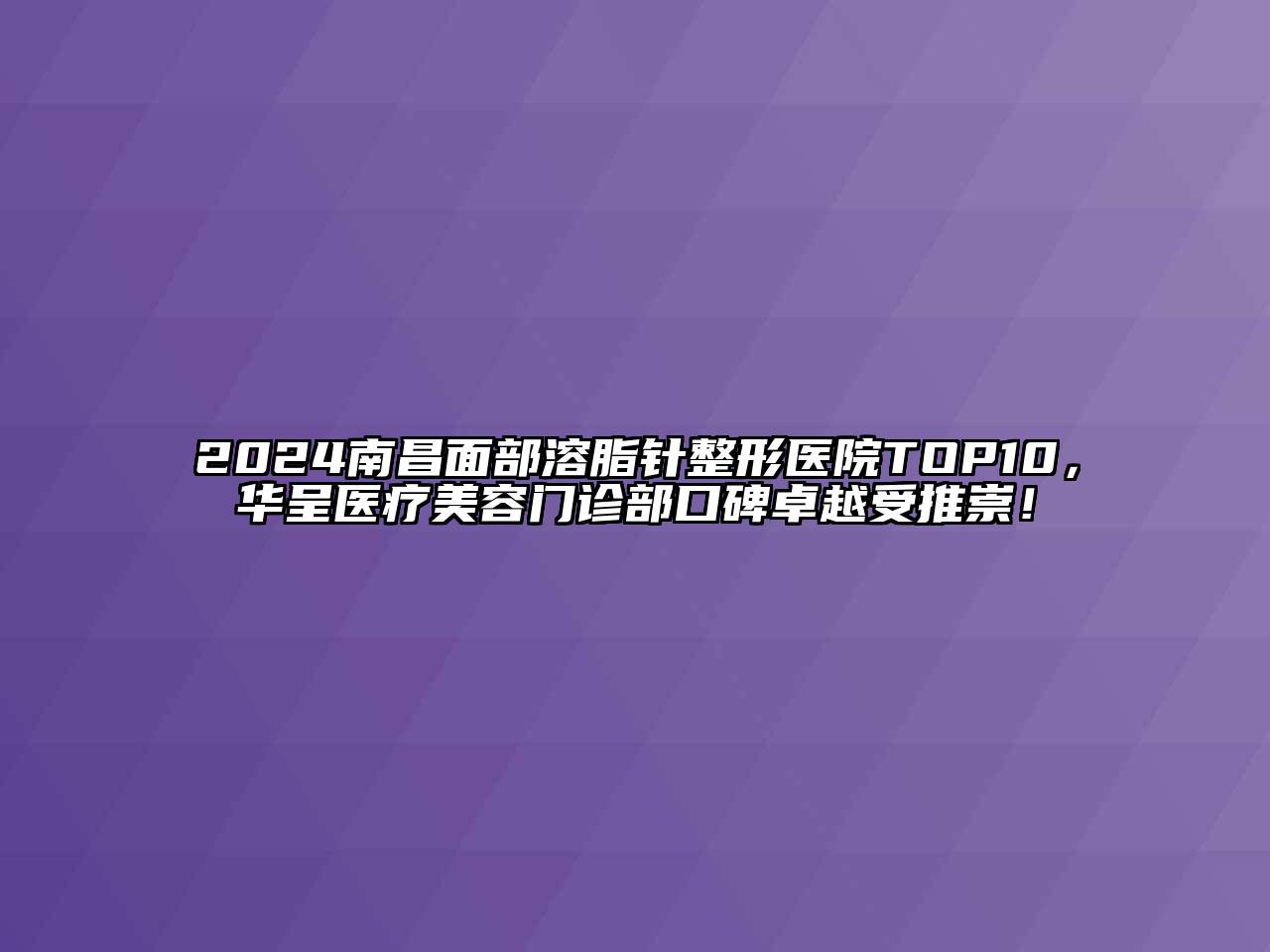 2024南昌面部溶脂针整形医院TOP10，华呈医疗美容门诊部口碑卓越受推崇！