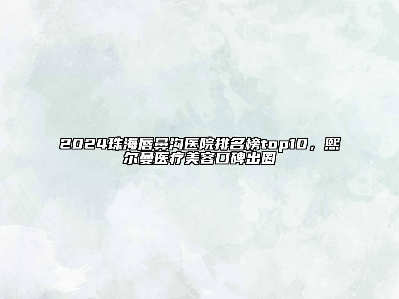 2024珠海唇鼻沟医院排名榜top10，熙尔曼医疗美容口碑出圈