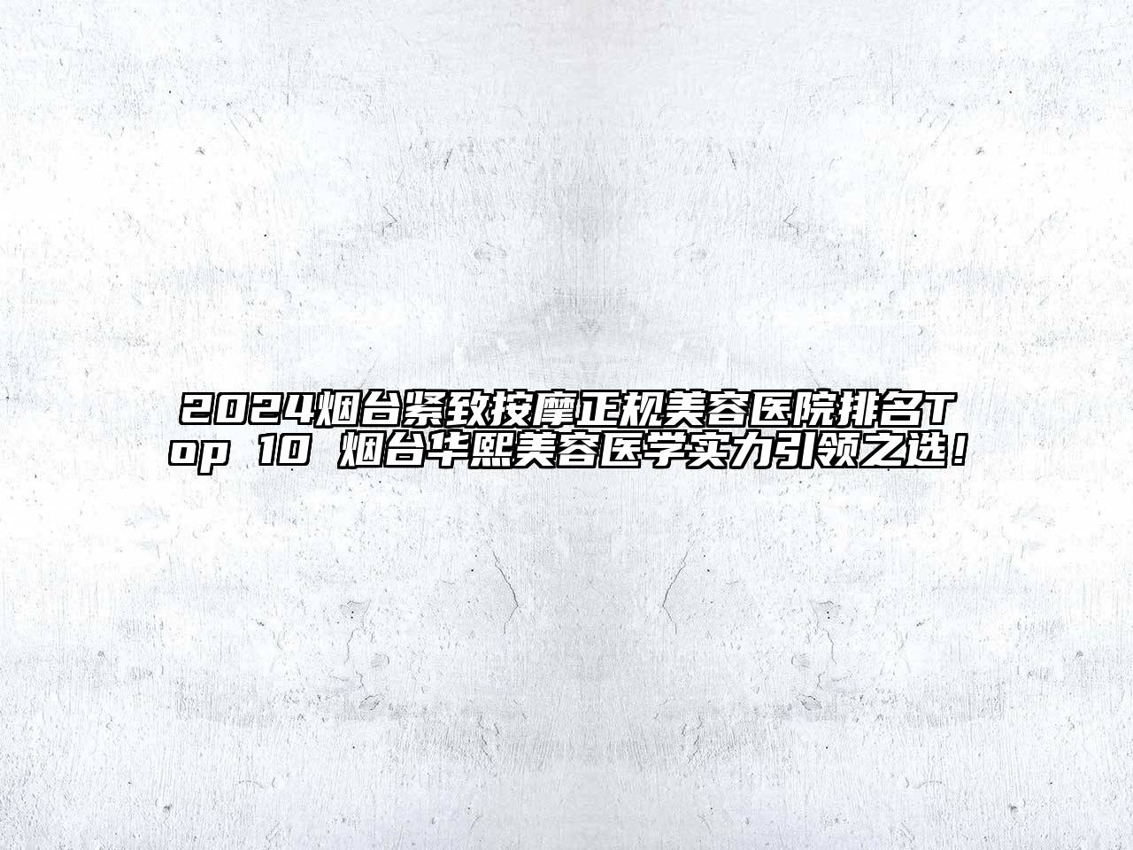 2024烟台紧致按摩正规美容医院排名Top 10 烟台华熙美容医学实力引领之选！
