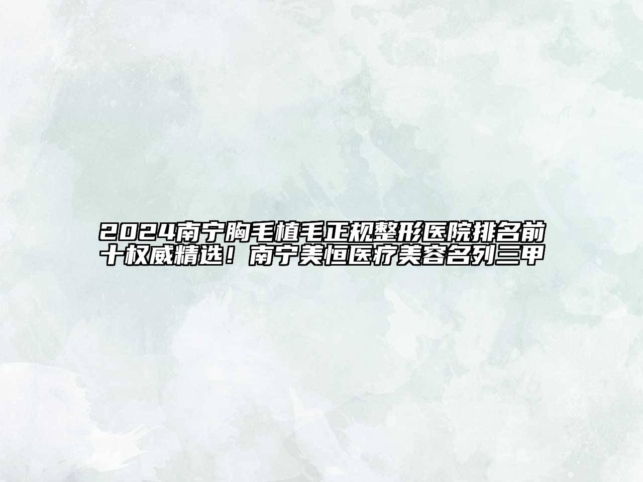2024南宁胸毛植毛正规整形医院排名前十权威精选！南宁美恒医疗美容名列三甲