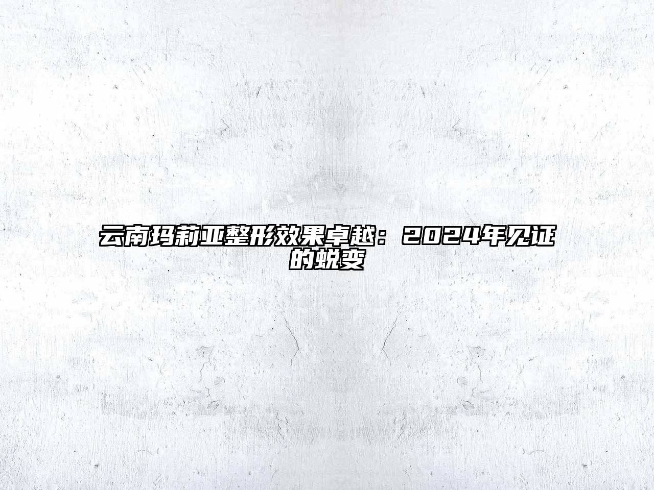 云南玛莉亚整形效果卓越：2024年见证的蜕变
