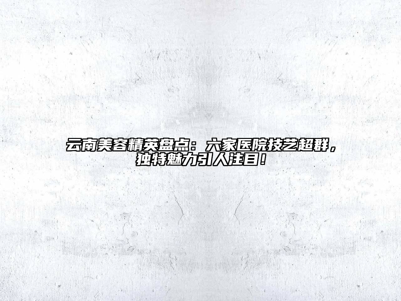 云南美容精英盘点：六家医院技艺超群，独特魅力引人注目！