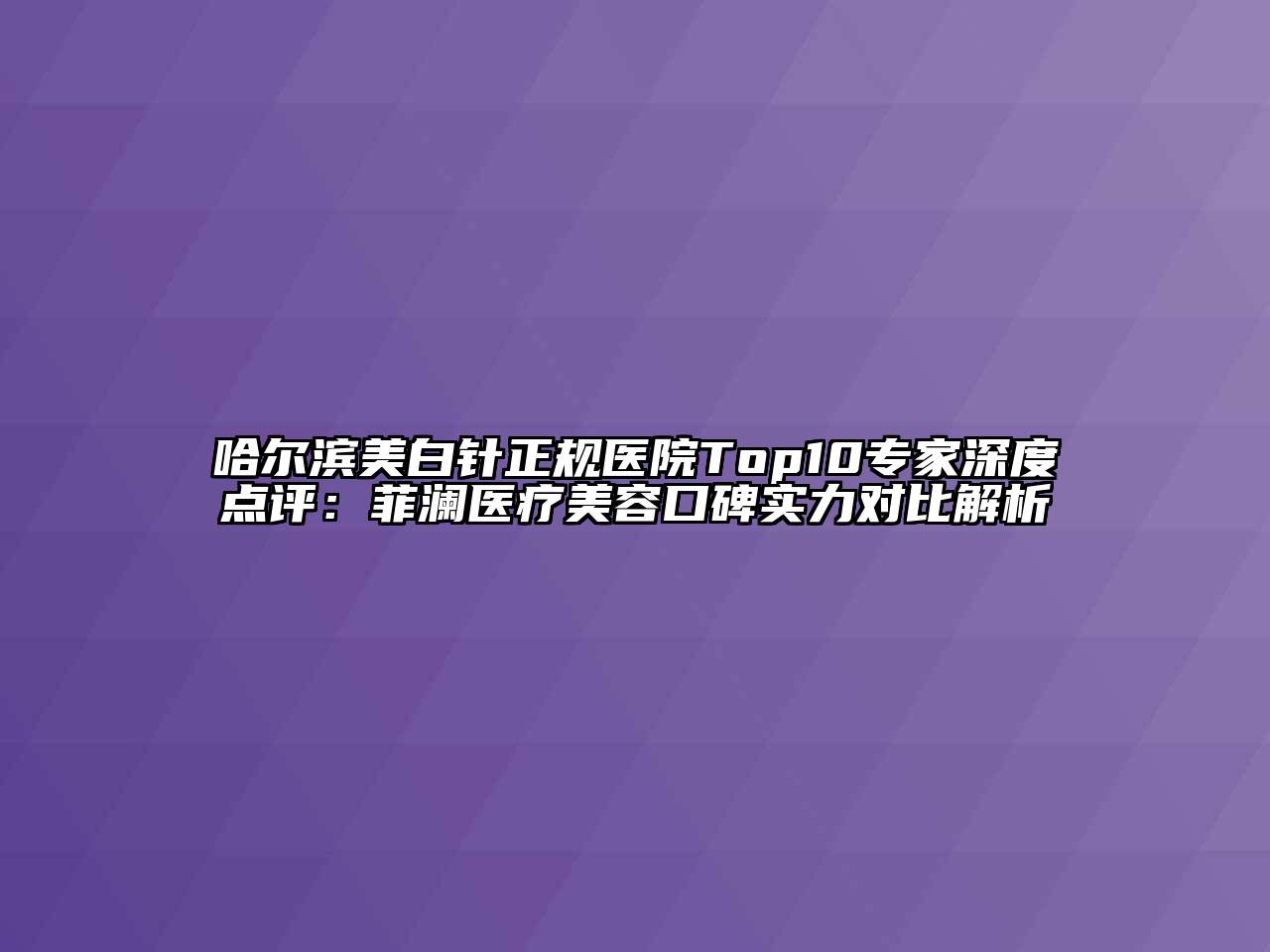 哈尔滨美白针正规医院Top10专家深度点评：菲澜医疗美容口碑实力对比解析