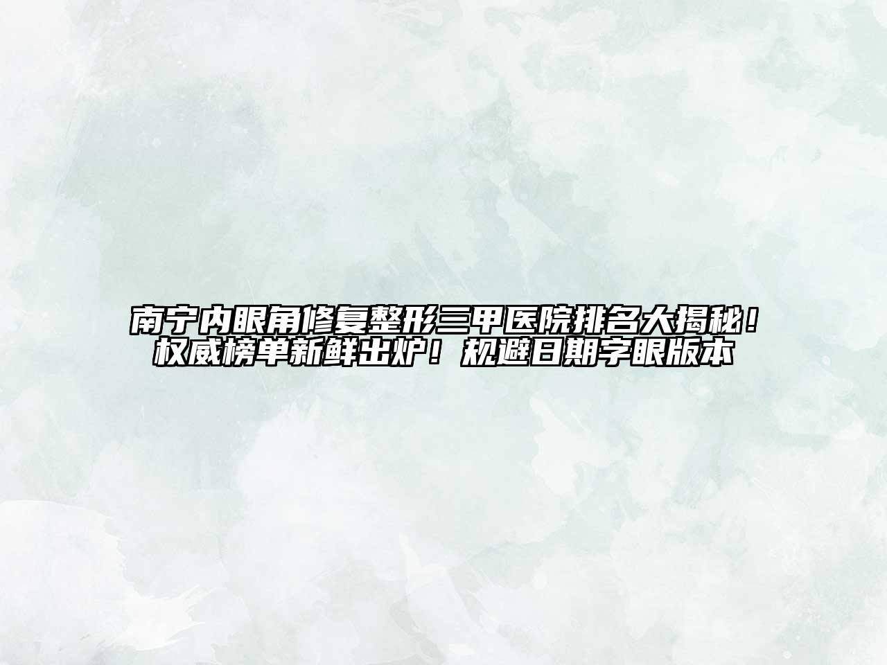 南宁内眼角修复整形三甲医院排名大揭秘！权威榜单新鲜出炉！规避日期字眼版本