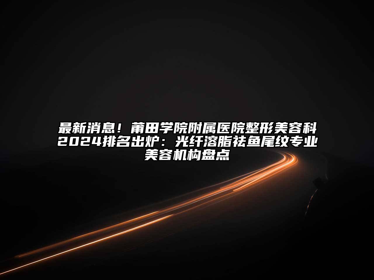 最新消息！莆田学院附属医院整形美容科2024排名出炉：光纤溶脂祛鱼尾纹专业美容机构盘点