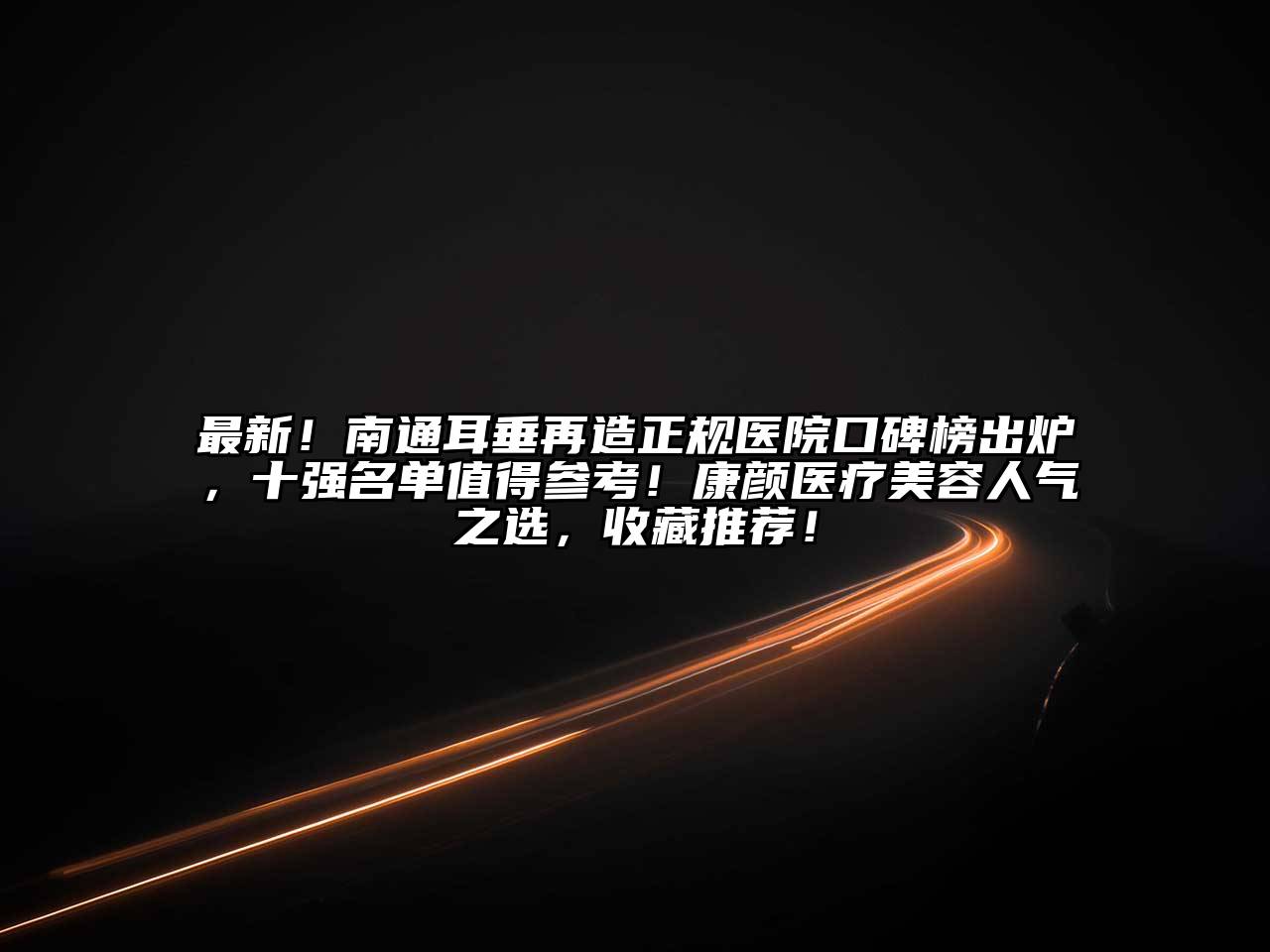 最新！南通耳垂再造正规医院口碑榜出炉，十强名单值得参考！康颜医疗美容人气之选，收藏推荐！