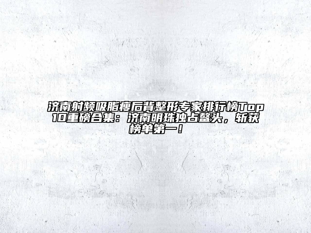 济南射频吸脂瘦后背整形专家排行榜Top10重磅合集：济南明珠独占鳌头，斩获榜单第一！