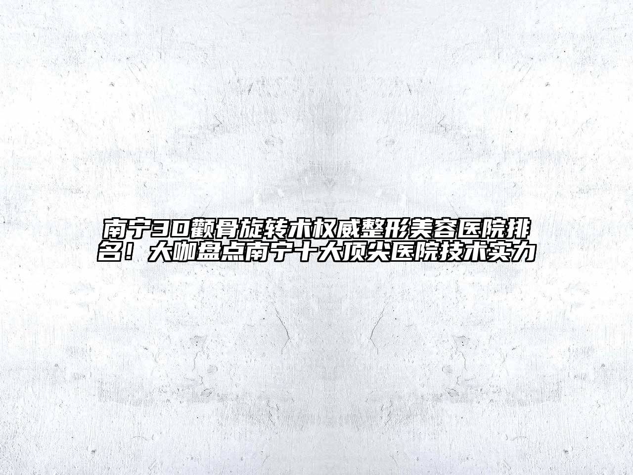 南宁3D颧骨旋转术权威整形美容医院排名！大咖盘点南宁十大顶尖医院技术实力