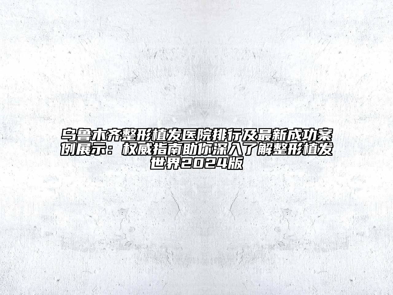 乌鲁木齐整形植发医院排行及最新成功案例展示：权威指南助你深入了解整形植发世界2024版