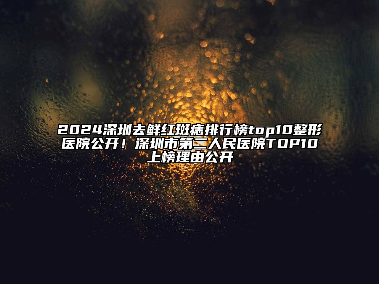 2024深圳去鲜红斑痣排行榜top10整形医院公开！深圳市第二人民医院TOP10上榜理由公开