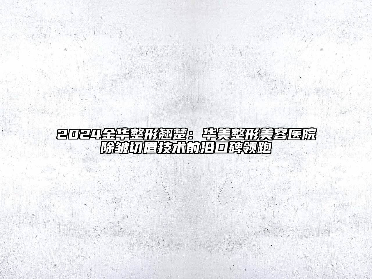 2024金华整形翘楚：华美整形美容医院除皱切眉技术前沿口碑领跑