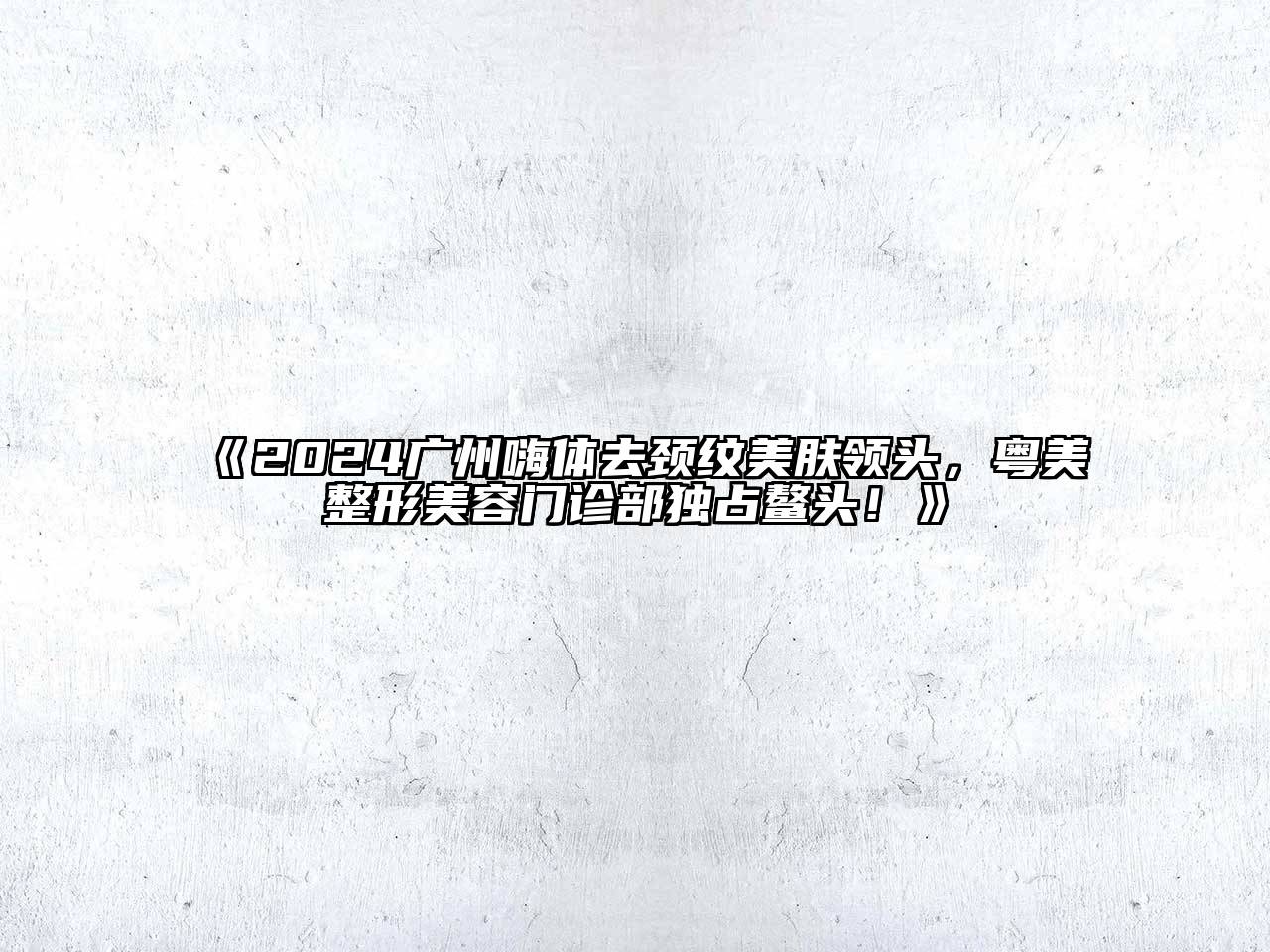 2024广州嗨体去颈纹美肤领头，粤美整形美容门诊部独占鳌头！