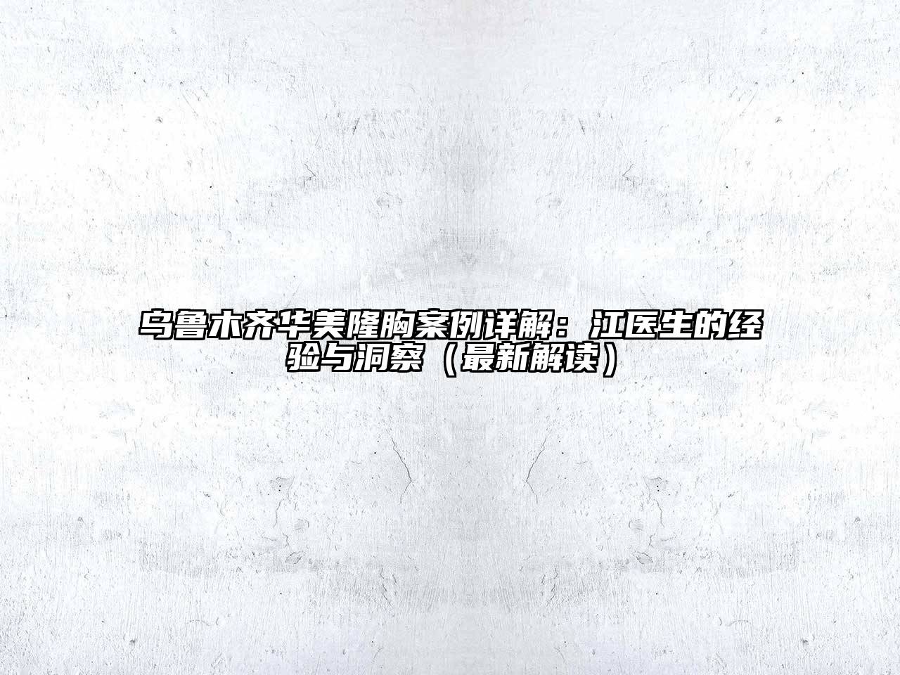 乌鲁木齐华美隆胸案例详解：江医生的经验与洞察（最新解读）