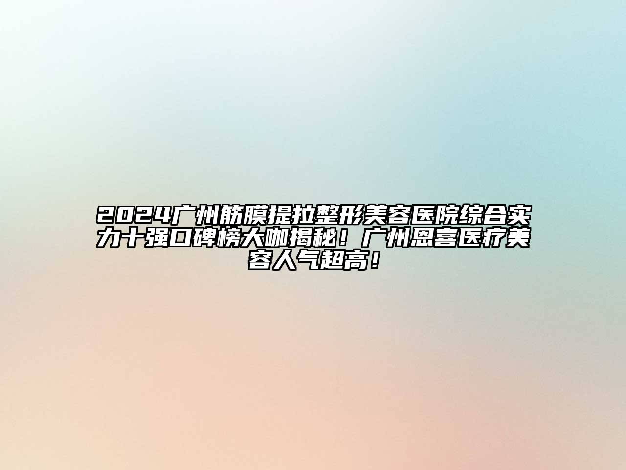 2024广州筋膜提拉整形美容医院综合实力十强口碑榜大咖揭秘！广州恩喜医疗美容人气超高！