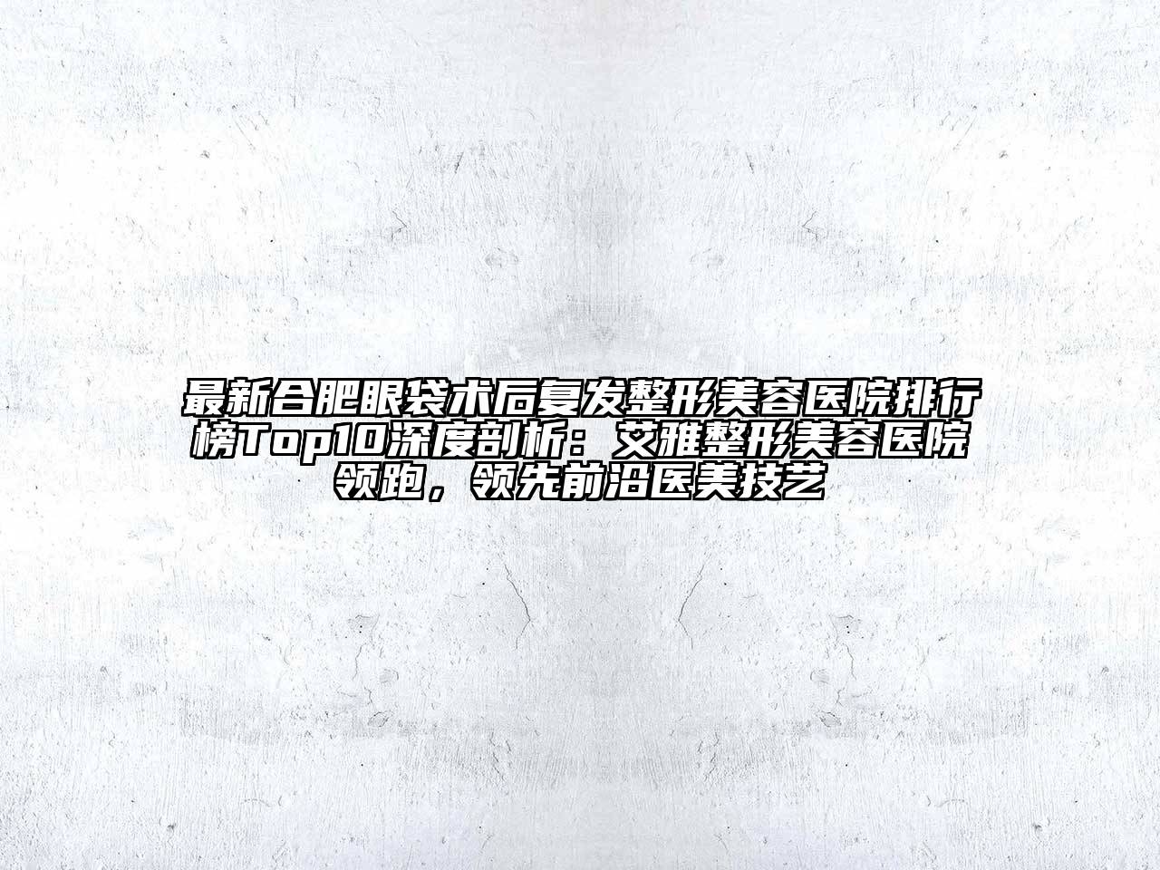 最新合肥眼袋术后复发整形美容医院排行榜Top10深度剖析：艾雅整形美容医院领跑，领先前沿医美技艺