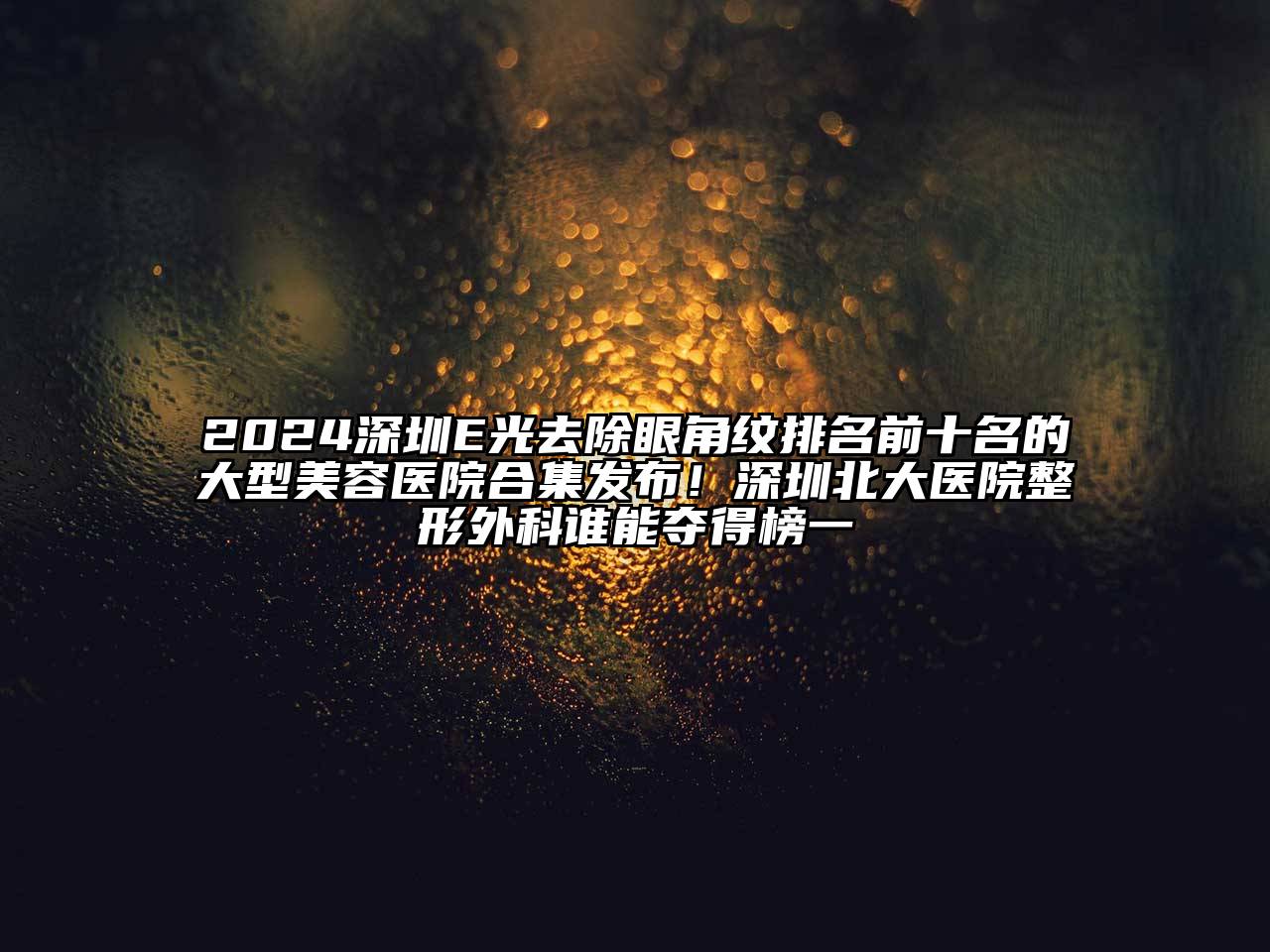 2024深圳E光去除眼角纹排名前十名的大型美容医院合集发布！深圳北大医院整形外科谁能夺得榜一